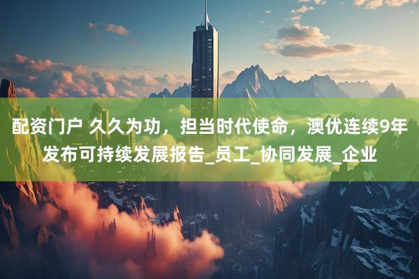 配资门户 久久为功，担当时代使命，澳优连续9年发布可持续发展报告_员工_协同发展_企业