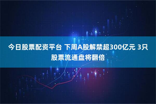 今日股票配资平台 下周A股解禁超300亿元 3只股票流通盘将翻倍