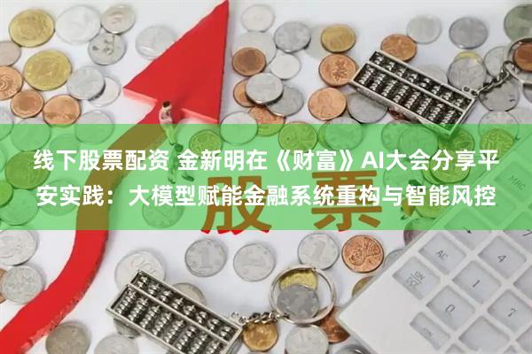 线下股票配资 金新明在《财富》AI大会分享平安实践：大模型赋能金融系统重构与智能风控