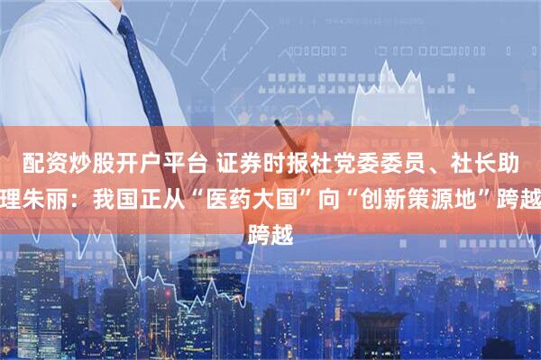 配资炒股开户平台 证券时报社党委委员、社长助理朱丽：我国正从“医药大国”向“创新策源地”跨越
