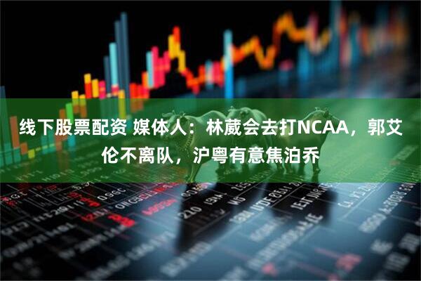 线下股票配资 媒体人：林葳会去打NCAA，郭艾伦不离队，沪粤有意焦泊乔