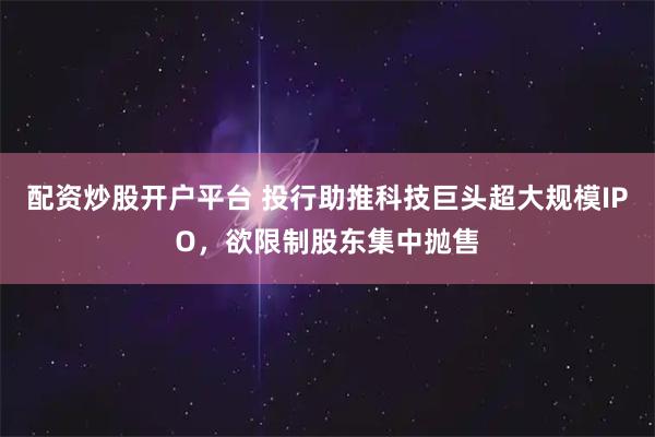 配资炒股开户平台 投行助推科技巨头超大规模IPO，欲限制股东集中抛售