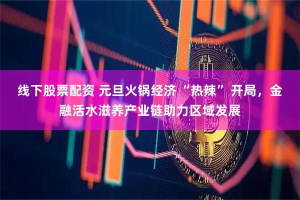 线下股票配资 元旦火锅经济 “热辣” 开局，金融活水滋养产业链助力区域发展